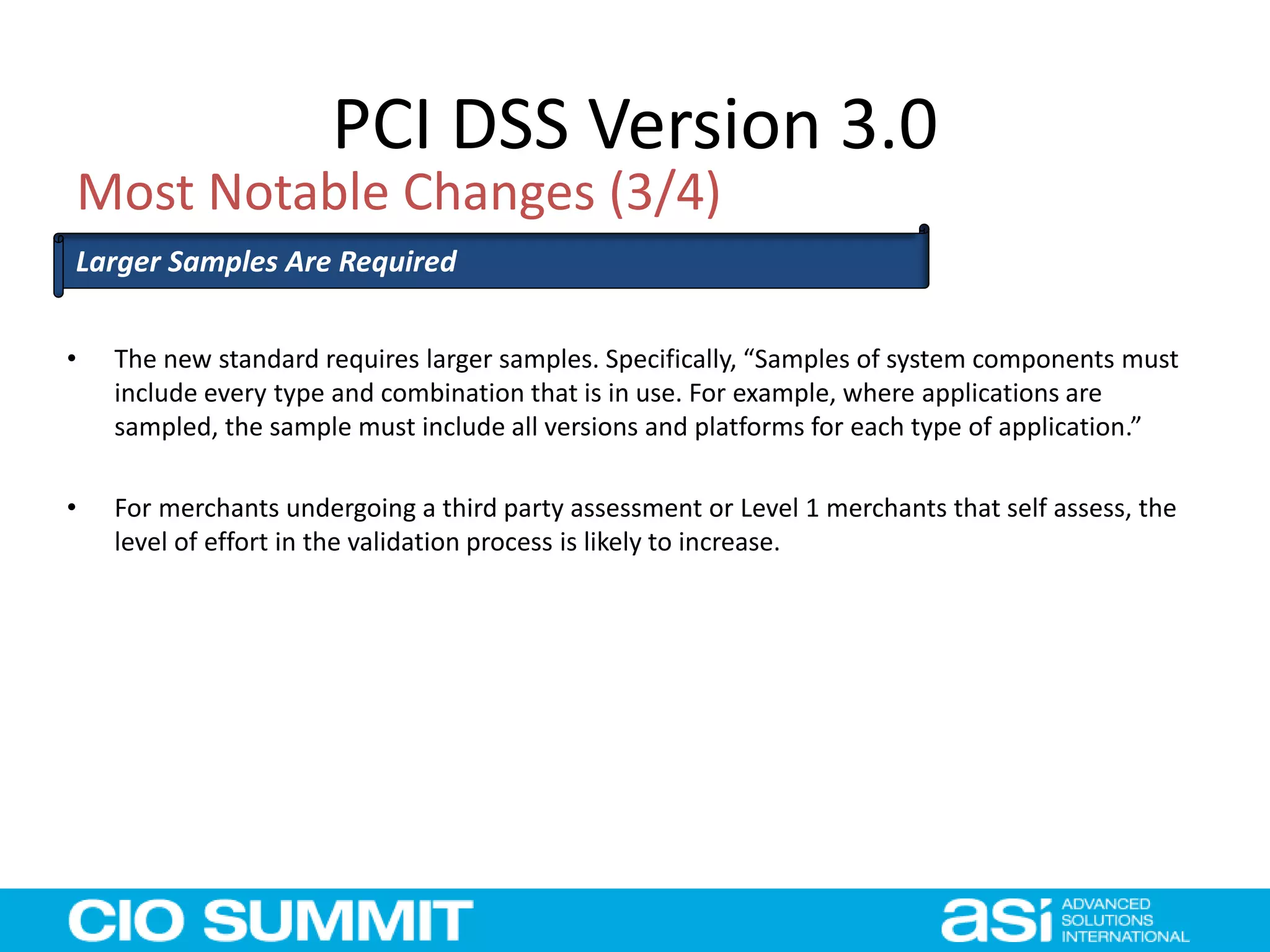 PCI DSS Version 3.0
Most Notable Changes (3/4)
Larger Samples Are Required
• The new standard requires larger samples. Specifically, “Samples of system components must
include every type and combination that is in use. For example, where applications are
sampled, the sample must include all versions and platforms for each type of application.”
• For merchants undergoing a third party assessment or Level 1 merchants that self assess, the
level of effort in the validation process is likely to increase.
 