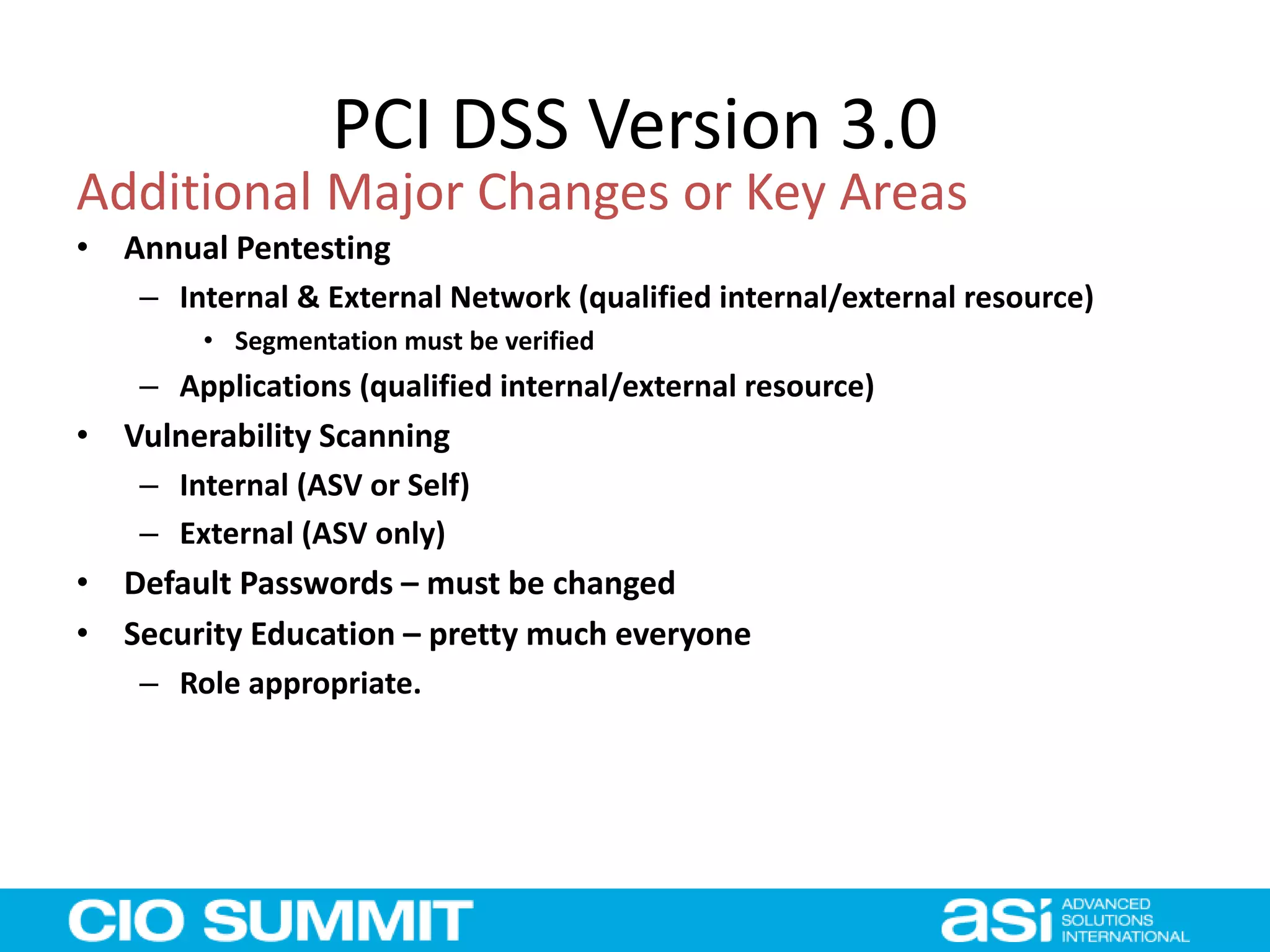 PCI DSS Version 3.0
• Annual Pentesting
– Internal & External Network (qualified internal/external resource)
• Segmentation must be verified
– Applications (qualified internal/external resource)
• Vulnerability Scanning
– Internal (ASV or Self)
– External (ASV only)
• Default Passwords – must be changed
• Security Education – pretty much everyone
– Role appropriate.
Additional Major Changes or Key Areas
 