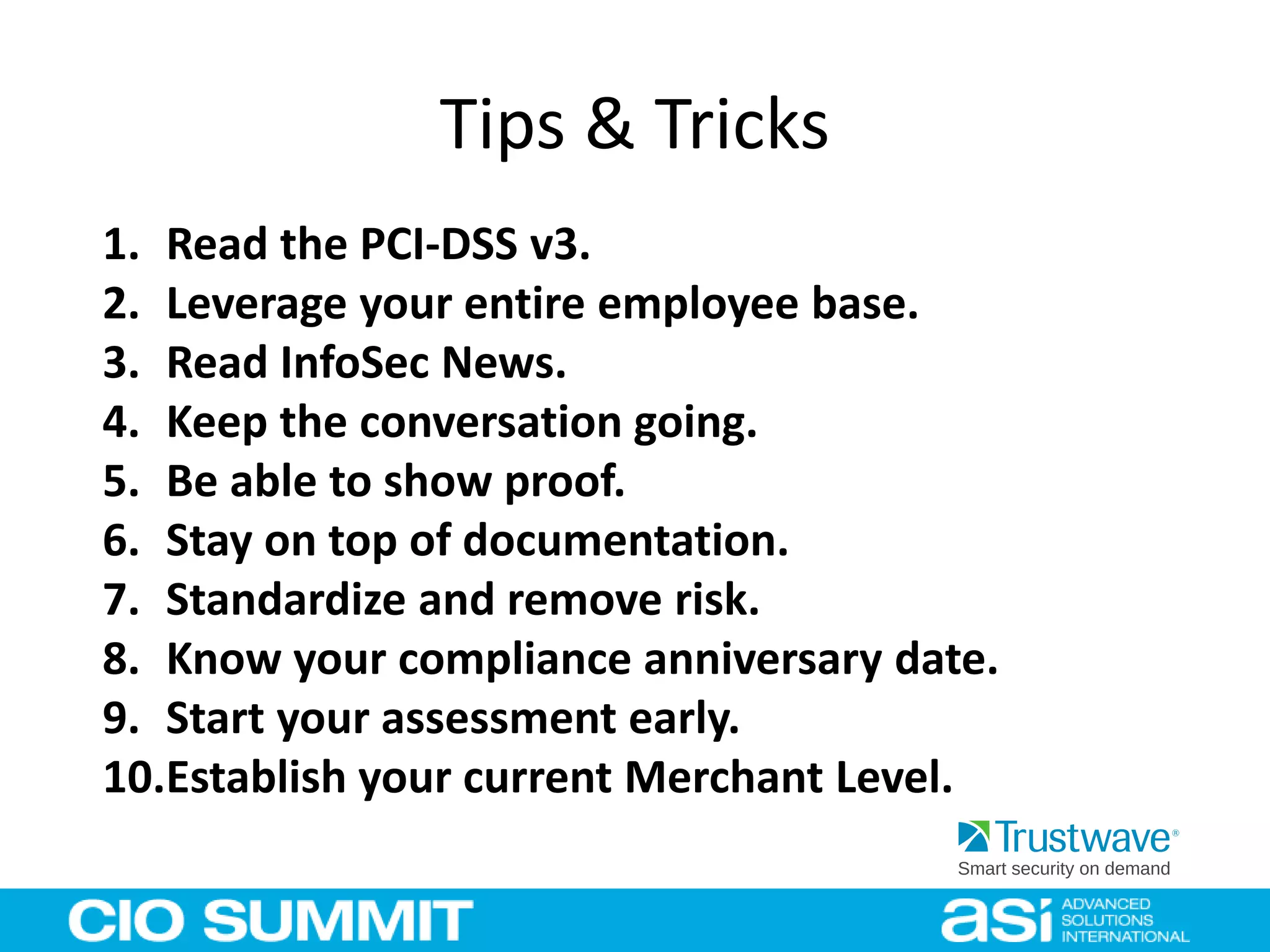 Tips & Tricks
1. Read the PCI-DSS v3.
2. Leverage your entire employee base.
3. Read InfoSec News.
4. Keep the conversation going.
5. Be able to show proof.
6. Stay on top of documentation.
7. Standardize and remove risk.
8. Know your compliance anniversary date.
9. Start your assessment early.
10.Establish your current Merchant Level.
 