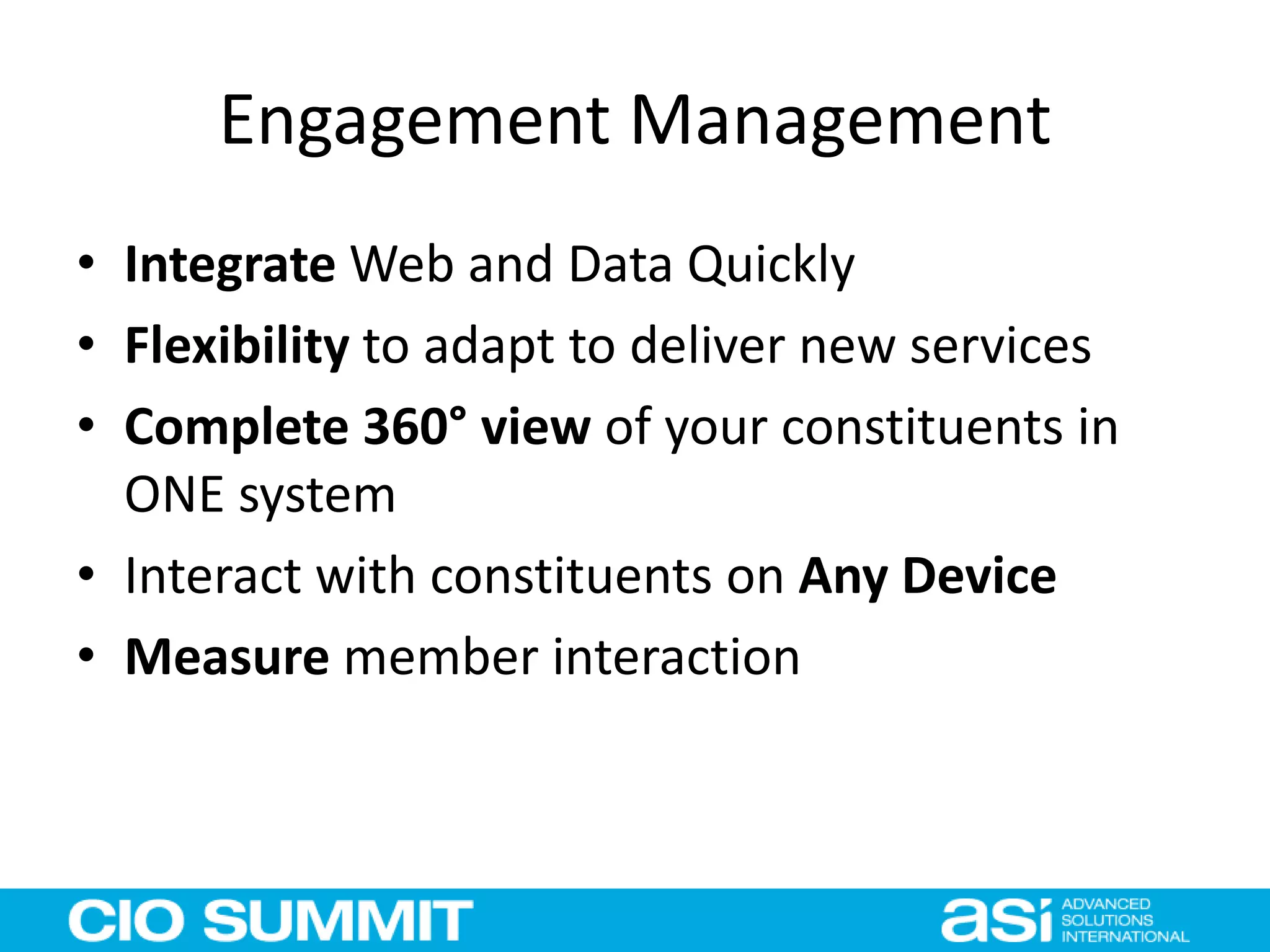 Engagement Management
• Integrate Web and Data Quickly
• Flexibility to adapt to deliver new services
• Complete 360° view of your constituents in
ONE system
• Interact with constituents on Any Device
• Measure member interaction
 