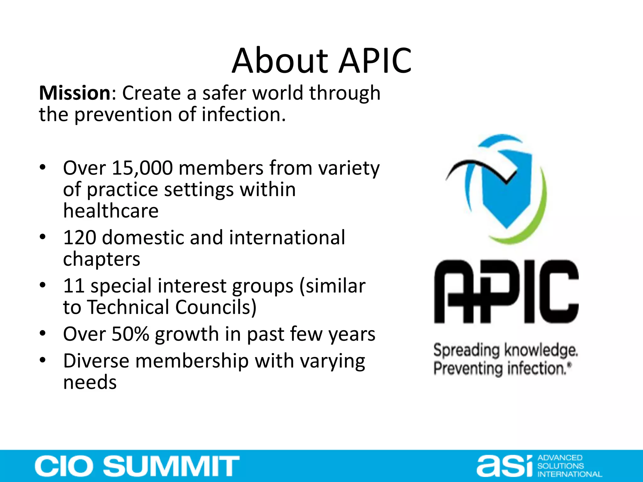 About APIC
Mission: Create a safer world through
the prevention of infection.
• Over 15,000 members from variety
of practice settings within
healthcare
• 120 domestic and international
chapters
• 11 special interest groups (similar
to Technical Councils)
• Over 50% growth in past few years
• Diverse membership with varying
needs
 
