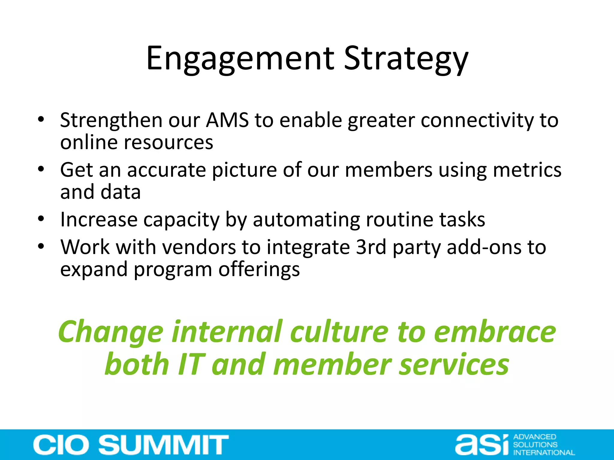 Engagement Strategy
• Strengthen our AMS to enable greater connectivity to
online resources
• Get an accurate picture of our members using metrics
and data
• Increase capacity by automating routine tasks
• Work with vendors to integrate 3rd party add-ons to
expand program offerings
Change internal culture to embrace
both IT and member services
 