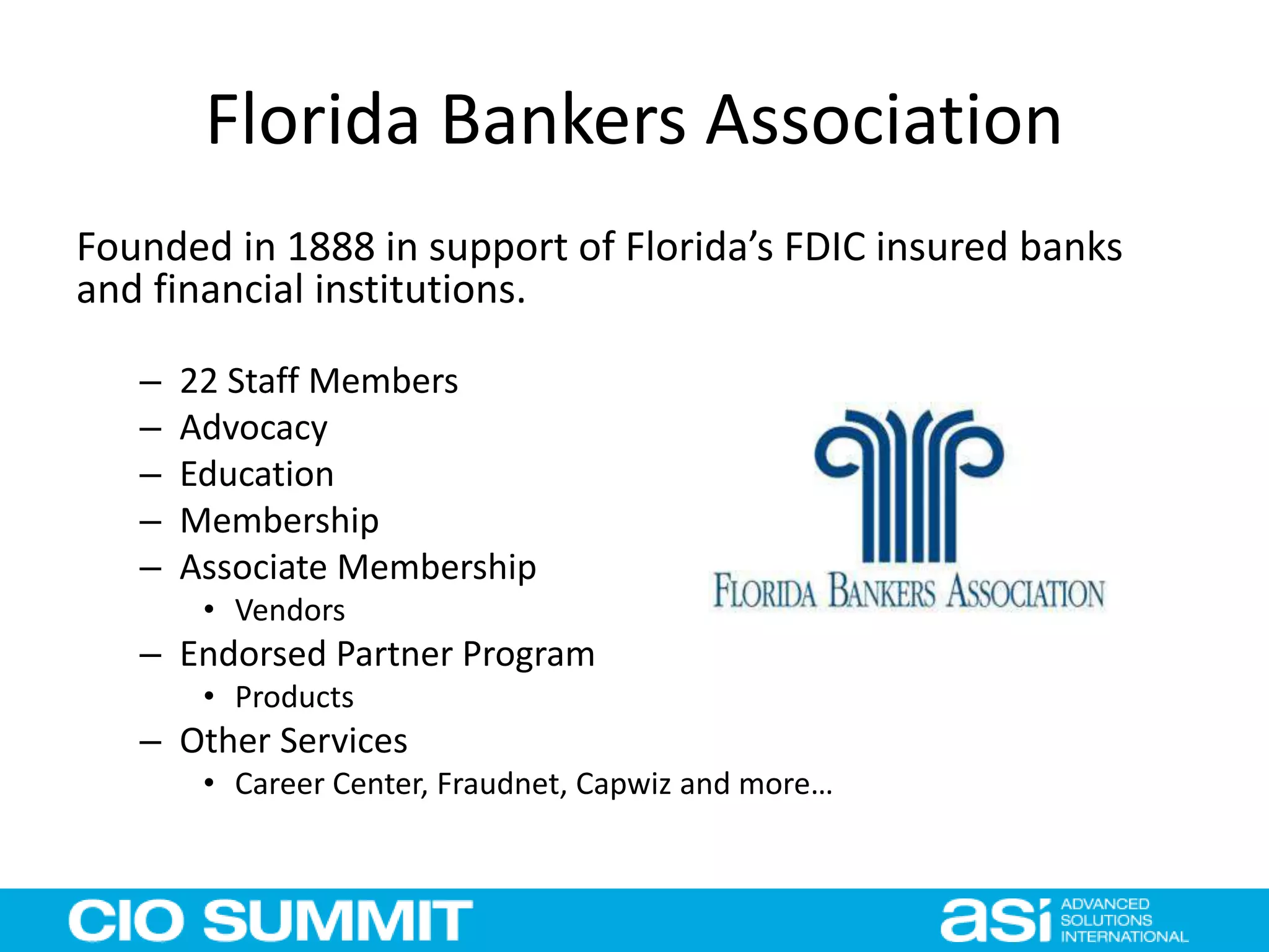 Florida Bankers Association
Founded in 1888 in support of Florida’s FDIC insured banks
and financial institutions.
– 22 Staff Members
– Advocacy
– Education
– Membership
– Associate Membership
• Vendors
– Endorsed Partner Program
• Products
– Other Services
• Career Center, Fraudnet, Capwiz and more…
 