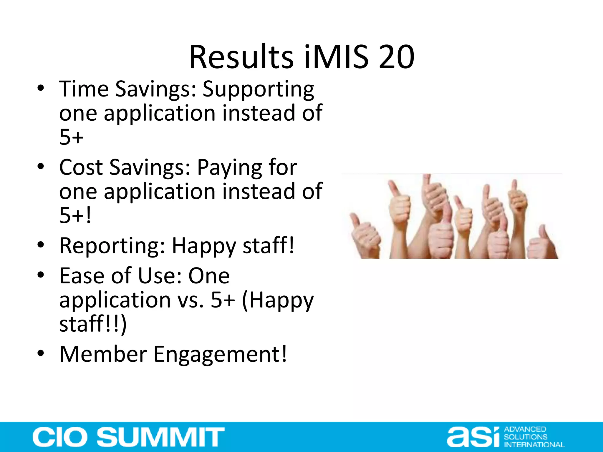 Results iMIS 20
• Time Savings: Supporting
one application instead of
5+
• Cost Savings: Paying for
one application instead of
5+!
• Reporting: Happy staff!
• Ease of Use: One
application vs. 5+ (Happy
staff!!)
• Member Engagement!
 
