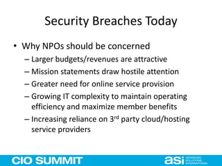 Security Breaches Today
• Why NPOs should be concerned
– Larger budgets/revenues are attractive
– Mission statements draw hostile attention
– Greater need for online service provision
– Growing IT complexity to maintain operating
efficiency and maximize member benefits
– Increasing reliance on 3rd party cloud/hosting
service providers
 
