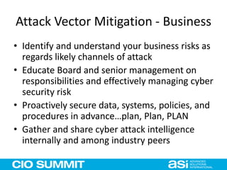 Attack Vector Mitigation - Business
• Identify and understand your business risks as
regards likely channels of attack
• Educate Board and senior management on
responsibilities and effectively managing cyber
security risk
• Proactively secure data, systems, policies, and
procedures in advance…plan, Plan, PLAN
• Gather and share cyber attack intelligence
internally and among industry peers
 