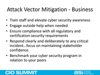 Attack Vector Mitigation - Business
• Train staff and elevate cyber security awareness
• Engage outside help when needed
• Ensure compliance with all regulatory and
certification security requirements
• Respond clearly and deliberately to any critical
incident…focus on maintaining stakeholder
confidence
• Benchmark your cyber security program in
relation to your peers
 