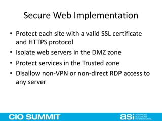 Secure Web Implementation
• Protect each site with a valid SSL certificate
and HTTPS protocol
• Isolate web servers in the DMZ zone
• Protect services in the Trusted zone
• Disallow non-VPN or non-direct RDP access to
any server
 
