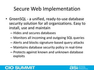 Secure Web Implementation
• GreenSQL - a unified, ready-to-use database
security solution for all organizations. Easy to
install, use and maintain
– Hides and secures databases
– Monitors all incoming and outgoing SQL queries
– Alerts and blocks signature-based query attacks
– Maintains database security policy in real-time
– Protects against known and unknown database
exploits
 