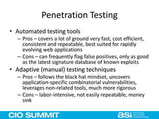 Penetration Testing
• Automated testing tools
– Pros – covers a lot of ground very fast, cost efficient,
consistent and repeatable, best suited for rapidly
evolving web applications
– Cons – can frequently flag false positives, only as good
as the latest signature database of known exploits
• Adaptive (manual) testing techniques
– Pros – follows the black hat mindset, uncovers
application-specific combinatorial vulnerabilities,
leverages non-related tools, much more rigorous
– Cons – labor-intensive, not easily repeatable, money
sink
 