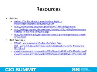 Resources
• Articles
– Verizon 2014 Data Breach Investigations Report -
www.verizonenterprise.com/DBIR/2014/
– https://www.owasp.org/index.php/ASP.NET_Misconfigurations
– http://weblogs.asp.net/dotnetstories/archive/2009/10/24/five-common-
mistakes-in-the-web-config-file.aspx
– http://csae-trillium.tv/cyber-security-canadas-profit-organizations-attack-
certain-loss/
• Best Practices
– OWASP - www.owasp.org/index.php/Main_Page
– NIST - www.nist.gov/cyberframework/upload/cybersecurity-framework-
021214.pdf
– www.imiscommunity.com/system/files/SecurityWebImplBestPractices.pdf
– www.imiscommunity.com/system/files/SecurityWebDevBestPractices.pdf
 
