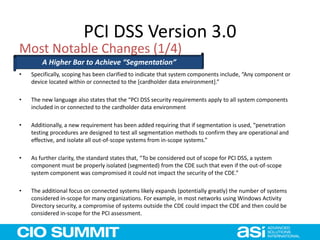 PCI DSS Version 3.0
• Specifically, scoping has been clarified to indicate that system components include, “Any component or
device located within or connected to the [cardholder data environment].”
• The new language also states that the “PCI DSS security requirements apply to all system components
included in or connected to the cardholder data environment
• Additionally, a new requirement has been added requiring that if segmentation is used, “penetration
testing procedures are designed to test all segmentation methods to confirm they are operational and
effective, and isolate all out-of-scope systems from in-scope systems.”
• As further clarity, the standard states that, “To be considered out of scope for PCI DSS, a system
component must be properly isolated (segmented) from the CDE such that even if the out-of-scope
system component was compromised it could not impact the security of the CDE.”
• The additional focus on connected systems likely expands (potentially greatly) the number of systems
considered in-scope for many organizations. For example, in most networks using Windows Activity
Directory security, a compromise of systems outside the CDE could impact the CDE and then could be
considered in-scope for the PCI assessment.
Most Notable Changes (1/4)
A Higher Bar to Achieve “Segmentation”
 