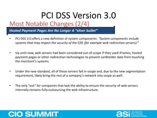 PCI DSS Version 3.0
• PCI DSS 3.0 offers a new definition of system components: “System components include
systems that may impact the security of the CDE (for example web redirection servers).”
• Up until now, web servers had been considered out-of-scope if they used iFrames, hosted
payment pages or other redirection technologies to prevent cardholder data from touching
the merchant’s systems.
• Under the new standard, all of these servers fall in-scope and, due to the new segmentation
requirement, likely bring the rest of a company’s network into scope as well.
• The only “out” for companies that lack the ability to ensure the security of web servers
internally remains fully outsourcing the web infrastructure.
Most Notable Changes (2/4)
Hosted Payment Pages Are No Longer A “silver bullet”
 