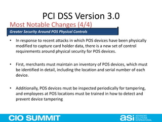 PCI DSS Version 3.0
• In response to recent attacks in which POS devices have been physically
modified to capture card holder data, there is a new set of control
requirements around physical security for POS devices.
• First, merchants must maintain an inventory of POS devices, which must
be identified in detail, including the location and serial number of each
device.
• Additionally, POS devices must be inspected periodically for tampering,
and employees at POS locations must be trained in how to detect and
prevent device tampering
Most Notable Changes (4/4)
Greater Security Around POS Physical Controls
 