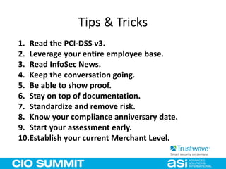 Tips & Tricks
1. Read the PCI-DSS v3.
2. Leverage your entire employee base.
3. Read InfoSec News.
4. Keep the conversation going.
5. Be able to show proof.
6. Stay on top of documentation.
7. Standardize and remove risk.
8. Know your compliance anniversary date.
9. Start your assessment early.
10.Establish your current Merchant Level.
 