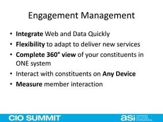 Engagement Management
• Integrate Web and Data Quickly
• Flexibility to adapt to deliver new services
• Complete 360° view of your constituents in
ONE system
• Interact with constituents on Any Device
• Measure member interaction
 