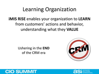 Learning Organization
iMIS RiSE enables your organization to LEARN
from customers’ actions and behavior,
understanding what they VALUE
Ushering in the END
of the CRM era
 