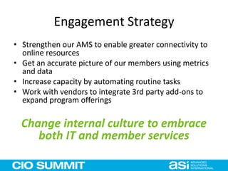 Engagement Strategy
• Strengthen our AMS to enable greater connectivity to
online resources
• Get an accurate picture of our members using metrics
and data
• Increase capacity by automating routine tasks
• Work with vendors to integrate 3rd party add-ons to
expand program offerings
Change internal culture to embrace
both IT and member services
 
