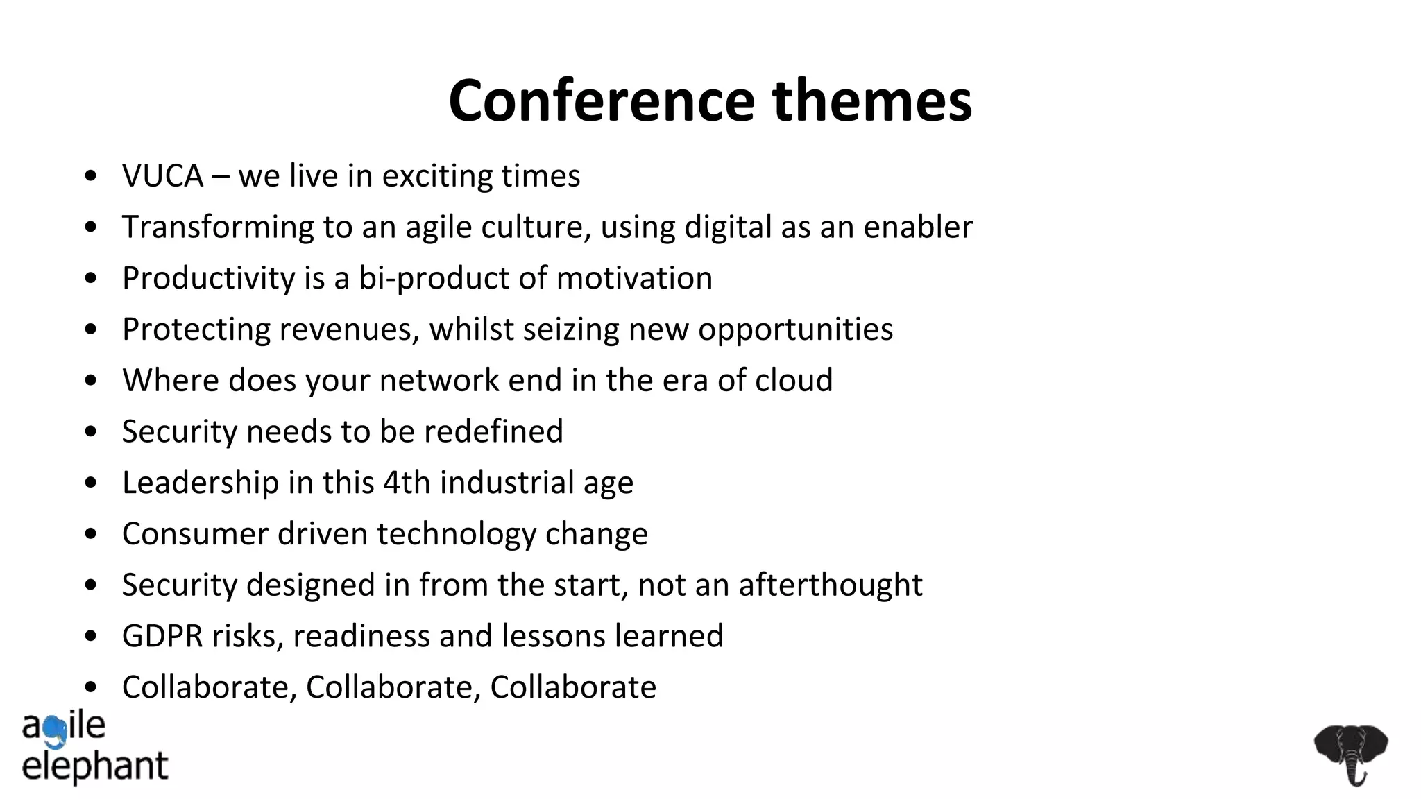 Conference themes
• VUCA – we live in exciting times
• Transforming to an agile culture, using digital as an enabler
• Productivity is a bi-product of motivation
• Protecting revenues, whilst seizing new opportunities
• Where does your network end in the era of cloud
• Security needs to be redefined
• Leadership in this 4th industrial age
• Consumer driven technology change
• Security designed in from the start, not an afterthought
• GDPR risks, readiness and lessons learned
• Collaborate, Collaborate, Collaborate
 