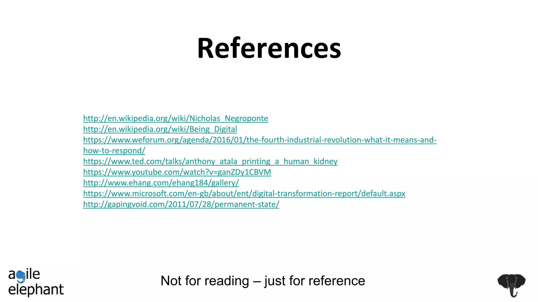 References
Not for reading – just for reference
http://en.wikipedia.org/wiki/Nicholas_Negroponte
http://en.wikipedia.org/wiki/Being_Digital
https://www.weforum.org/agenda/2016/01/the-fourth-industrial-revolution-what-it-means-and-
how-to-respond/
https://www.ted.com/talks/anthony_atala_printing_a_human_kidney
https://www.youtube.com/watch?v=ganZDy1CBVM
http://www.ehang.com/ehang184/gallery/
https://www.microsoft.com/en-gb/about/ent/digital-transformation-report/default.aspx
http://gapingvoid.com/2011/07/28/permanent-state/
 