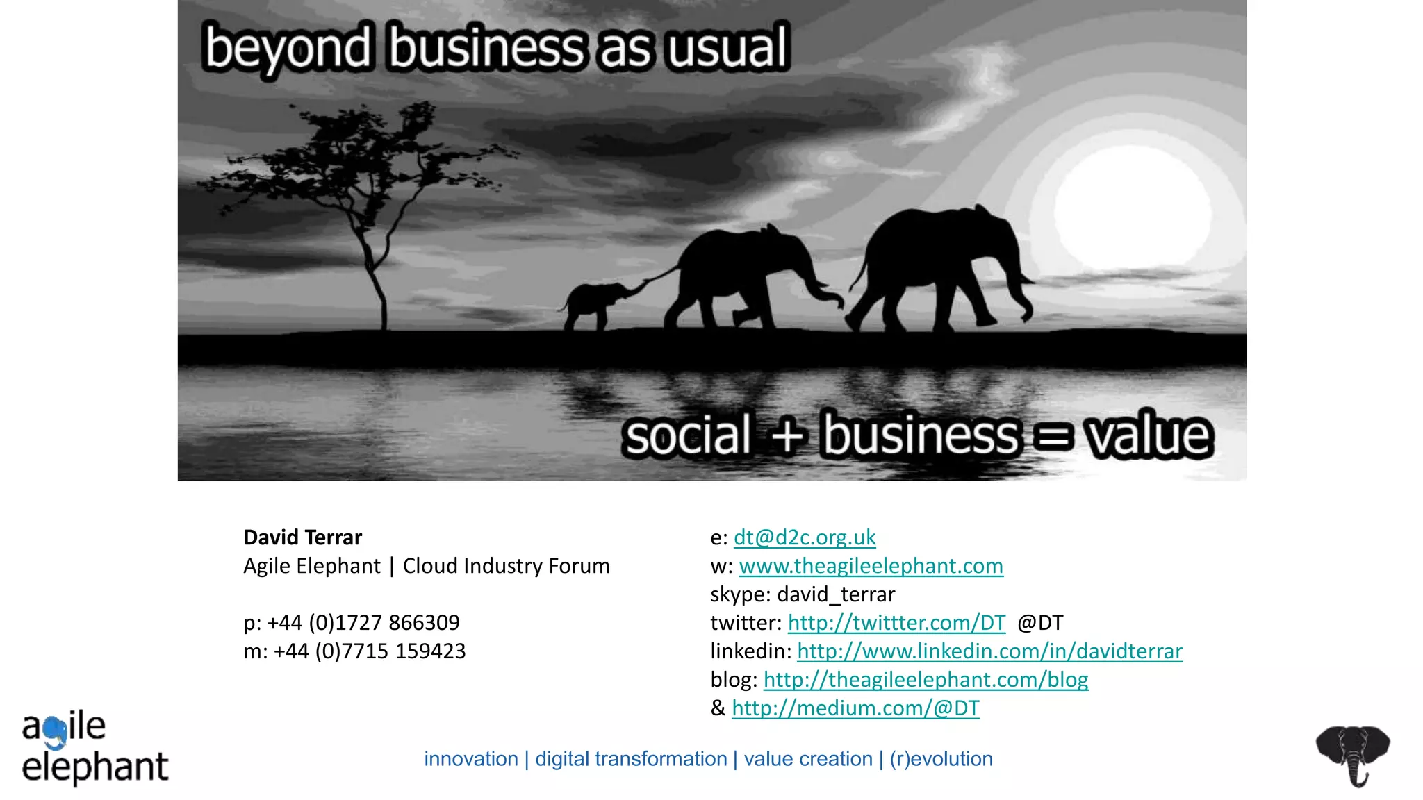 David Terrar
Agile Elephant | Cloud Industry Forum
p: +44 (0)1727 866309
m: +44 (0)7715 159423
e: dt@d2c.org.uk
w: www.theagileelephant.com
skype: david_terrar
twitter: http://twittter.com/DT @DT
linkedin: http://www.linkedin.com/in/davidterrar
blog: http://theagileelephant.com/blog
& http://medium.com/@DT
innovation | digital transformation | value creation | (r)evolution
 