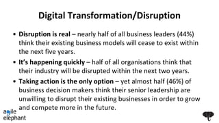 Digital Transformation/Disruption
• Disruption is real – nearly half of all business leaders (44%)
think their existing business models will cease to exist within
the next five years.
• It’s happening quickly – half of all organisations think that
their industry will be disrupted within the next two years.
• Taking action is the only option – yet almost half (46%) of
business decision makers think their senior leadership are
unwilling to disrupt their existing businesses in order to grow
and compete more in the future.
 