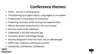 Conference themes
• VUCA – we live in exciting times
• Transforming to an agile culture, using digital as an enabler
• Productivity is a bi-product of motivation
• Protecting revenues, whilst seizing new opportunities
• Where does your network end in the era of cloud
• Security needs to be redefined
• Leadership in this 4th industrial age
• Consumer driven technology change
• Security designed in from the start, not an afterthought
• GDPR risks, readiness and lessons learned
• Collaborate, Collaborate, Collaborate
 