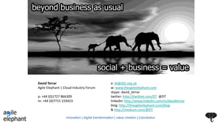 David Terrar
Agile Elephant | Cloud Industry Forum
p: +44 (0)1727 866309
m: +44 (0)7715 159423
e: dt@d2c.org.uk
w: www.theagileelephant.com
skype: david_terrar
twitter: http://twittter.com/DT @DT
linkedin: http://www.linkedin.com/in/davidterrar
blog: http://theagileelephant.com/blog
& http://medium.com/@DT
innovation | digital transformation | value creation | (r)evolution
 