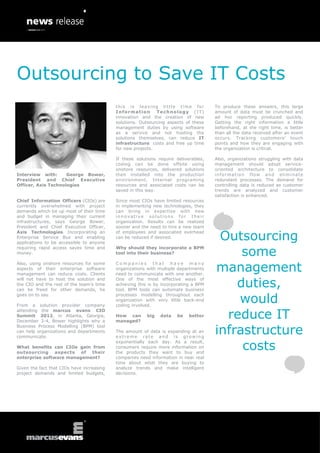 Outsourcing to Save IT Costs
                                           this is leaving little time for            To produce these answers, this large
                                           Information       Technology (IT)          amount of data must be crunched and
                                           innovation and the creation of new         ad hoc reporting produced quickly.
                                           solutions. Outsourcing aspects of these    Getting the right information a little
                                           management duties by using software        beforehand, at the right time, is better
                                           as a service and not hosting the           than all the data received after an event
                                           solutions themselves, can reduce IT        occurs. Tracking customers’ touch
                                           infrastructure costs and free up time      points and how they are engaging with
                                           for new projects.                          the organization is critical.

                                           If these solutions require deliverables,   Also, organizations struggling with data
                                           coding can be done offsite using           management should adopt service-
                                           onshore resources, delivered solutions     oriented architecture to consolidate
Interview with:      George Bower,         then installed into the production         information flow and eliminate
President and Chief Executive              environment. Internal programing           redundant processes. The demand for
Officer, Axis Technologies                 resources and associated costs can be      controlling data is reduced as customer
                                           saved in this way.                         trends are analyzed and customer
                                                                                      satisfaction is enhanced.
Chief Information Officers (CIOs) are      Since most CIOs have limited resources
currently overwhelmed with project         in implementing new technologies, they
demands which tie up most of their time    can bring in expertise with new
and budget in managing their current       innovative solutions for their
infrastructures, says George Bower,        organization. Results can be realized
President and Chief Executive Officer,     sooner and the need to hire a new team

                                                                                       Outsourcing
Axis Technologies. Incorporating an        of employees and associated overhead
Enterprise Service Bus and enabling        can be reduced if desired.
applications to be accessible to anyone

                                                                                           some
requiring rapid access saves time and      Why should they incorporate a BPM
money.                                     tool into their business?


                                                                                      management
Also, using onshore resources for some     Companies that have many
aspects of their enterprise software       organizations with multiple departments
management can reduce costs. Clients       need to communicate with one another.

                                                                                          duties,
will not have to host the solution and     One of the most effective ways of
the CIO and the rest of the team’s time    achieving this is by incorporating a BPM
can be freed for other demands, he         tool. BPM tools can automate business

                                                                                          would
goes on to say.                            processes modelling throughout each
                                           organization with very little back-end
From a solution provider company           coding involved.

                                                                                        reduce IT
attending the marcus evans CIO
Summit 2012, in Atlanta, Georgia,          How can       big   data   be    better
December 3-4, Bower highlights why a       managed?

                                                                                      infrastructure
Business Process Modelling (BPM) tool
can help organizations and departments     The amount of data is expanding at an
communicate.                               extreme rate and is growing

                                                                                           costs
                                           exponentially each day. As a result,
What benefits can CIOs gain from           consumers require more information on
outsourcing aspects of their               the products they want to buy and
enterprise software management?            companies need information in near real
                                           time about what they are buying to
Given the fact that CIOs have increasing   analyze trends and make intelligent
project demands and limited budgets,       decisions.
 