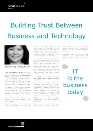 Building Trust Between
    Business and Technology
                                             people in the right position is the         that ensures everyone is working
                                             starting point. Once trust has been built   towards the same goal – making sure
                                             between individuals, it can then be         clients have an amazing experience
                                             bridged across teams. When IT delivers      every time.
                                             quality solutions on time, then trust and
                                             confidence between IT and the rest of       Technology truly sets the tempo for
                                             the company grows even stronger.            businesses – it is the thread that
                                                                                         weaves together every part of the
                                             An example of building trust between        company.
                                             team members comes in the form of
                                             “Bullet Time,” a weekly four hour period
                                             where IT team members are given free
                                             rein to innovate and work on any
Interview with: Linglong He, Chief           project they would like, even those
Information Officer, Quicken Loans           outside the core business. Technology



                                                                                            IT
                                             team members are given the tools to
                                             develop their skills, and are trusted to
Chief Information Officers (CIOs) can        create solutions that will ultimately
better drive the business by connecting      benefit the entire company.
specific business needs to Information


                                                                                          is the
Technology (IT), says Linglong He,           In what       ways can       IT help
Chief Information Officer, Quicken           companies     reach their    maximum
Loans. In a business world where trust       potential?
is so fundamental, CIOs can give and



                                                                                         business
gain trust by allowing their team            In order to successfully integrate and
members time for innovation, she adds.       implement technology into business
                                             processes, CIOs must first listen to and
A speaker at the upcoming marcus             understand the needs of the business.
evans CIO Summit 2012, in Atlanta,           Matching those needs with specific


                                                                                          today
Georgia, December 3-4, He stresses           solutions created by IT enhances the
how the right information about the          great skills that team members already
company can lead to the right IT             possess, leading to a better client
decisions.                                   experience and increased production.

How can a culture of trust be                Why    is  integrating people,
created between business and                 technology and processes so
technology?                                  important?

Technology can drive the business only       Aligning team members, technology,
if trust is established. Putting the right   and processes creates a unified front
 