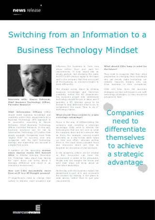 Switching from an Information to a
        Business Technology Mindset
                                             influence the business to form new         What should CIOs keep in mind for
                                             ideas rather than just wait for            the future?
                                             requirements. It may sound like an
                                             empty gesture, but changing the name       They need to recognize that their value
                                             from IT to BT sends a signal to the team   proposition is changing from individuals
                                             and to the company that they are a part    who can merely make technology run
                                             of the business, so everyone begins to     reliably towards leaders who can
                                             think differently.                         drive business in their companies.

                                             The change comes about by infusing         CIOs will help form the business
                                             business knowledge and therefore           strategies as they will become one with
                                             credibility within the BT department.      technology strategies, so they should be
                                             Key business people who understand         prepared to lead.
Interview with: Steven Peltzman,             technology should be put in place and if
Chief Business Technology Officer,           possible, a BT strategy group to be
Forrester Research                           formed to help determine what to do, to
                                             complement the usual “how to do it”
                                             technology teams.
Chief Information Officers (CIOs)
should instill business knowledge and
credibility within their departments for a
                                             What should they consider to create
                                             a strategic advantage?
                                                                                        Companies
Business Technology (BT) approach to
be successful, according to Steven
Peltzman, Chief Business Technology
                                             Focus is the way of differentiating the
                                             company and creating a strategic
                                                                                           need to
                                                                                        differentiate
Officer, Forrester Research. In this way,    advantage. CIOs need to identify the
business solutions can be led by             technologies that are not core to what
Information Technology (IT) rather than      the company does and let someone else


                                                                                        themselves
simply supplied. Companies must think        do them. For example, running emails
“digital first” to succeed, and only         internally on a day-to-day basis takes
companies with the right technology          up time and effort, whereas putting
strategy and leadership can succeed in       them in the cloud saves valuable focus
a digital first world.

A speaker at the upcoming marcus
                                             and resources which can then be
                                             targeted on innovation of real products.    to achieve
evans marcus evans CIO Summit
2012, in Atlanta, Georgia, December
3-4, Peltzman talks about how having
                                             A risk accepting culture can be created
                                             so that innovation can have the
                                             environment it needs to be stimulated.
                                                                                         a strategic
                                                                                         advantage
the right focus can bring about a            People who can imagine the future and
strategic difference and result in an        take bold steps will bring about an
innovative environment.                      innovative advantage.

How can CIOs successfully move               Partnering with the business makes the
from an IT to a BT thought process?          department a part of it and re-invents
                                             the division by making it the place to
IT departments need to change their          seek advice, rather than to just give
culture to become more proactive and         requirements.
 