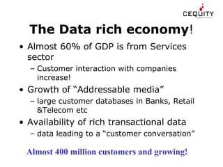 The Data rich economy ! Almost 60% of GDP is from Services sector Customer interaction with companies increase! Growth of “Addressable media” large customer databases in Banks, Retail &Telecom etc Availability of rich transactional data data leading to a “customer conversation” Almost 400 million customers and growing!   