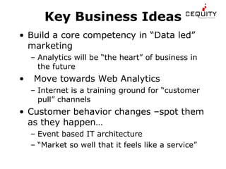 Key Business Ideas Build a core competency in “Data led” marketing Analytics will be “the heart” of business in the future Move towards Web Analytics Internet is a training ground for “customer pull” channels Customer behavior changes –spot them as they happen… Event based IT architecture “ Market so well that it feels like a service” 