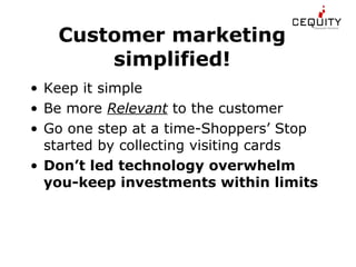 Customer marketing simplified! Keep it simple Be more  Relevant  to the customer Go one step at a time-Shoppers’ Stop started by collecting visiting cards Don’t led technology overwhelm you-keep investments within limits 