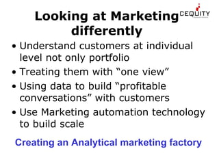 Looking at Marketing differently Understand customers at individual level not only portfolio Treating them with “one view” Using data to build “profitable conversations” with customers Use Marketing automation technology to build scale Creating an Analytical marketing factory 