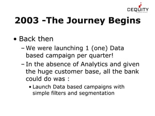 2003 -The Journey Begins Back then We were launching 1 (one) Data based campaign per quarter! In the absence of Analytics and given the huge customer base, all the bank could do was : Launch Data based campaigns with simple filters and segmentation  