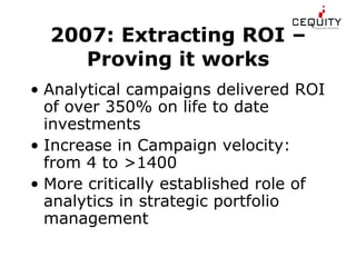 2007: Extracting ROI – Proving it works Analytical campaigns delivered ROI of over 350% on life to date investments Increase in Campaign velocity: from 4 to >1400 More critically established role of analytics in strategic portfolio management 