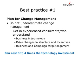 Best practice #1  Plan for Change Management Do not underestimate change management Get in experienced consultants,who understand  business & technology Drive changes in structure and incentives Business and Campaign target alignment  Can cost 3 to 4 times the technology investment  