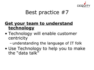 Best practice #7 Get your team to understand technology Technology will enable customer centricity understanding the language of IT folk Use Technology to help you to make the “data talk” 