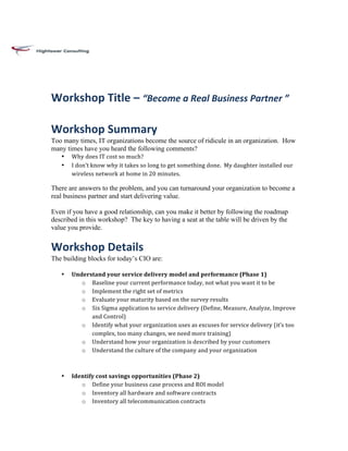 Workshop	
  Title	
  –	
  “Become	
  a	
  Real	
  Business	
  Partner	
  ”	
  

Workshop	
  Summary	
  
Too many times, IT organizations become the source of ridicule in an organization. How
many times have you heard the following comments?
   •   Why	
  does	
  IT	
  cost	
  so	
  much?	
  
   •   I	
  don’t	
  know	
  why	
  it	
  takes	
  so	
  long	
  to	
  get	
  something	
  done.	
  	
  My	
  daughter	
  installed	
  our	
  
       wireless	
  network	
  at	
  home	
  in	
  20	
  minutes.	
  

There are answers to the problem, and you can turnaround your organization to become a
real business partner and start delivering value.

Even if you have a good relationship, can you make it better by following the roadmap
described in this workshop? The key to having a seat at the table will be driven by the
value you provide.


Workshop	
  Details	
  
The building blocks for today’s CIO are:

   •   Understand	
  your	
  service	
  delivery	
  model	
  and	
  performance	
  (Phase	
  1)	
  
          o Baseline	
  your	
  current	
  performance	
  today,	
  not	
  what	
  you	
  want	
  it	
  to	
  be	
  
          o Implement	
  the	
  right	
  set	
  of	
  metrics	
  	
  
          o Evaluate	
  your	
  maturity	
  based	
  on	
  the	
  survey	
  results	
  
          o Six	
  Sigma	
  application	
  to	
  service	
  delivery	
  (Define,	
  Measure,	
  Analyze,	
  Improve	
  
              and	
  Control)	
  
          o Identify	
  what	
  your	
  organization	
  uses	
  as	
  excuses	
  for	
  service	
  delivery	
  (it’s	
  too	
  
              complex,	
  too	
  many	
  changes,	
  we	
  need	
  more	
  training)	
  
          o Understand	
  how	
  your	
  organization	
  is	
  described	
  by	
  your	
  customers	
  
          o Understand	
  the	
  culture	
  of	
  the	
  company	
  and	
  your	
  organization	
  	
  
              	
  
              	
  
   •   Identify	
  cost	
  savings	
  opportunities	
  (Phase	
  2)	
  
          o Define	
  your	
  business	
  case	
  process	
  and	
  ROI	
  model	
  
          o Inventory	
  all	
  hardware	
  and	
  software	
  contracts	
  
          o Inventory	
  all	
  telecommunication	
  contracts	
  
 