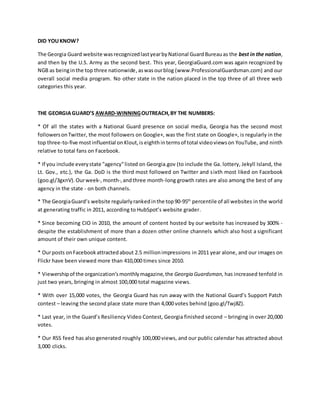 DID YOUKNOW?
The Georgia Guard website wasrecognizedlastyearbyNational GuardBureauas the best in the nation,
and then by the U.S. Army as the second best. This year, GeorgiaGuard.com was again recognized by
NGB as beinginthe top three nationwide,aswasourblog (www.ProfessionalGuardsman.com) and our
overall social media program. No other state in the nation placed in the top three of all three web
categories this year.
THE GEORGIAGUARD’S AWARD-WINNINGOUTREACH,BY THE NUMBERS:
* Of all the states with a National Guard presence on social media, Georgia has the second most
followersonTwitter, the most followers on Google+, was the first state on Google+, is regularly in the
top three-to-five mostinfluential onKlout,is eighthintermsof total videoviewson YouTube, and ninth
relative to total fans on Facebook.
* If you include everystate "agency"listed on Georgia.gov (to include the Ga. lottery, Jekyll Island, the
Lt. Gov., etc.), the Ga. DoD is the third most followed on Twitter and sixth most liked on Facebook
(goo.gl/3gxnV).Ourweek-,month-,andthree month-long growth rates are also among the best of any
agency in the state - on both channels.
* The GeorgiaGuard’s website regularlyrankedinthe top90-95th
percentile of all websites in the world
at generating traffic in 2011, according to HubSpot’s website grader.
* Since becoming CIO in 2010, the amount of content hosted by our website has increased by 300% -
despite the establishment of more than a dozen other online channels which also host a significant
amount of their own unique content.
* Ourposts onFacebookattractedabout 2.5 millionimpressions in 2011 year alone, and our images on
Flickr have been viewed more than 410,000 times since 2010.
* Viewershipof the organization’smonthlymagazine,the Georgia Guardsman, has increased tenfold in
just two years, bringing in almost 100,000 total magazine views.
* With over 15,000 votes, the Georgia Guard has run away with the National Guard’s Support Patch
contest – leaving the second place state more than 4,000 votes behind (goo.gl/Twj8Z).
* Last year, in the Guard’s Resiliency Video Contest, Georgia finished second – bringing in over 20,000
votes.
* Our RSS feed has also generated roughly 100,000 views, and our public calendar has attracted about
3,000 clicks.
 