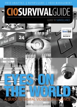 V ID E O A N A LY T IC S | B U Y E R ’S G U ID E | V ID E O M A N A G E M E N T



 CIOSURVIVALGUIDE
  NOVEMBER                                        GUIDE TO SURVEILLANCE

                                                                   A special supplement with


                                                                                  MIDDLE EAST

                                                                    IN CO-OPERATION WITH




EYES ON
THE WORLD
A GUIDE TO DIGITAL VIDEO SURVEILLANCE
 