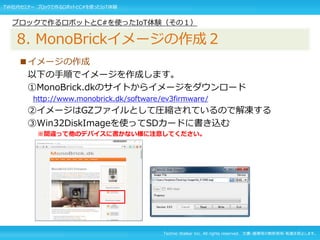 Techno Walker Inc. All rights reserved. 文書・画像等の無断使用・転載を禁止します。
■イメージの作成
以下の手順でイメージを作成します。
①MonoBrick.dkのサイトからイメージをダウンロード
http://www.monobrick.dk/software/ev3firmware/
②イメージはGZファイルとして圧縮されているので解凍する
③Win32DiskImageを使ってSDカードに書き込む
※間違って他のデバイスに書かない様に注意してください。
ブロックで作るロボットとC#を使ったIoT体験（その１）
8. MonoBrickイメージの作成２
TW社内セミナー ブロックで作るロボットとC#を使ったIoT体験
 