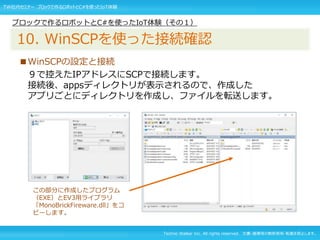 Techno Walker Inc. All rights reserved. 文書・画像等の無断使用・転載を禁止します。
■WinSCPの設定と接続
９で控えたIPアドレスにSCPで接続します。
接続後、appsディレクトリが表示されるので、作成した
アプリごとにディレクトリを作成し、ファイルを転送します。
ブロックで作るロボットとC#を使ったIoT体験（その１）
10. WinSCPを使った接続確認
TW社内セミナー ブロックで作るロボットとC#を使ったIoT体験
この部分に作成したプログラム
（EXE）とEV3用ライブラリ
「MonoBrickFireware.dll」をコ
ピーします。
 