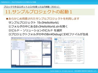 Techno Walker Inc. All rights reserved. 文書・画像等の無断使用・転載を禁止します。
■あらかじめ用意されたサンプルプロジェクトを利用します
サンプルプロジェクト「Ev3HelloWorld」
①フォルダの中にあるEv3HelloWorld.slnを開く
②ビルド – ソリューションのビルド を選択
③プロジェクトフォルダの中のBinDebugにEXEファイルが生成
ブロックで作るロボットとC#を使ったIoT体験（その１）
11.サンプルプロジェクトの起動１
TW社内セミナー ブロックで作るロボットとC#を使ったIoT体験
 