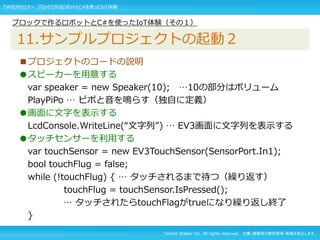 Techno Walker Inc. All rights reserved. 文書・画像等の無断使用・転載を禁止します。
■プロジェクトのコードの説明
●スピーカーを用意する
var speaker = new Speaker(10); …10の部分はボリューム
PlayPiPo … ピポと音を鳴らす（独自に定義）
●画面に文字を表示する
LcdConsole.WriteLine(“文字列”) … EV3画面に文字列を表示する
●タッチセンサーを利用する
var touchSensor = new EV3TouchSensor(SensorPort.In1);
bool touchFlug = false;
while (!touchFlug) { … タッチされるまで待つ（繰り返す）
touchFlug = touchSensor.IsPressed();
… タッチされたらtouchFlagがtrueになり繰り返し終了
}
ブロックで作るロボットとC#を使ったIoT体験（その１）
11.サンプルプロジェクトの起動２
TW社内セミナー ブロックで作るロボットとC#を使ったIoT体験
 