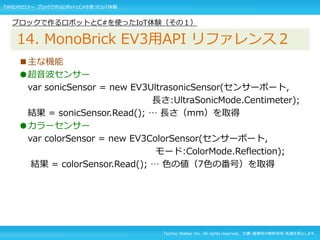 Techno Walker Inc. All rights reserved. 文書・画像等の無断使用・転載を禁止します。
■主な機能
●超音波センサー
var sonicSensor = new EV3UltrasonicSensor(センサーポート,
長さ:UltraSonicMode.Centimeter);
結果 = sonicSensor.Read(); … 長さ（mm）を取得
●カラーセンサー
var colorSensor = new EV3ColorSensor(センサーポート,
モード:ColorMode.Reflection);
結果 = colorSensor.Read(); … 色の値（7色の番号）を取得
ブロックで作るロボットとC#を使ったIoT体験（その１）
14. MonoBrick EV3用API リファレンス２
TW社内セミナー ブロックで作るロボットとC#を使ったIoT体験
 