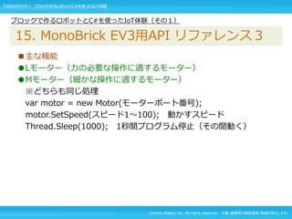 Techno Walker Inc. All rights reserved. 文書・画像等の無断使用・転載を禁止します。
■主な機能
●Lモーター（力の必要な操作に適するモーター）
●Mモーター（細かな操作に適するモーター）
※どちらも同じ処理
var motor = new Motor(モーターポート番号);
motor.SetSpeed(スピード1～100); 動かすスピード
Thread.Sleep(1000); 1秒間プログラム停止（その間動く）
ブロックで作るロボットとC#を使ったIoT体験（その１）
15. MonoBrick EV3用API リファレンス３
TW社内セミナー ブロックで作るロボットとC#を使ったIoT体験
 