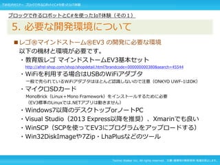 Techno Walker Inc. All rights reserved. 文書・画像等の無断使用・転載を禁止します。
■レゴ®マインドストーム®EV3 の開発に必要な環境
以下の機材と環境が必要です。
・教育版レゴ マインドストームEV3基本セット
http://afrel-shop.com/shop/shopdetail.html?brandcode=000000000380&search=45544
・WiFiを利用する場合はUSBのWiFiアダプタ
一般で売られているWiFiアダプタはほとんど認識しないので注意（ONKYO UWF-1はOK）
・マイクロSDカード
MonoBrick（Linux＋Mono Framework）をインストールするために必要
（EV3標準のLinuxでは.NETアプリは動きません）
・Windows7以降のデスクトップorノートPC
・Visual Studio（2013 Express以降を推奨）、Xmarinでも良い
・WinSCP（SCPを使ってEV3にプログラムをアップロードする）
・Win32DiskImageや7Zip・LhaPlusなどのツール
ブロックで作るロボットとC#を使ったIoT体験（その１）
5. 必要な開発環境について
TW社内セミナー ブロックで作るロボットとC#を使ったIoT体験
 