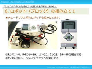 Techno Walker Inc. All rights reserved. 文書・画像等の無断使用・転載を禁止します。
■チュートリアル用のロボットを組み立てます。
①P.1の1～4、P.6の1～10、11～20、21-28、29～40を組立てる
②EV3を起動し、Demoプログラムを実行する
ブロックで作るロボットとC#を使ったIoT体験（その１）
6. ロボット（ブロック）の組み立て１
TW社内セミナー ブロックで作るロボットとC#を使ったIoT体験
 